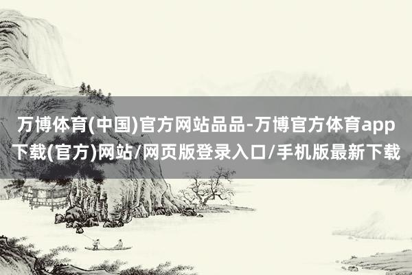 万博体育(中国)官方网站品品-万博官方体育app下载(官方)网站/网页版登录入口/手机版最新下载