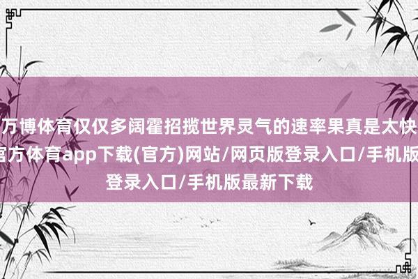 万博体育仅仅多阔霍招揽世界灵气的速率果真是太快了-万博官方体育app下载(官方)网站/网页版登录入口/手机版最新下载