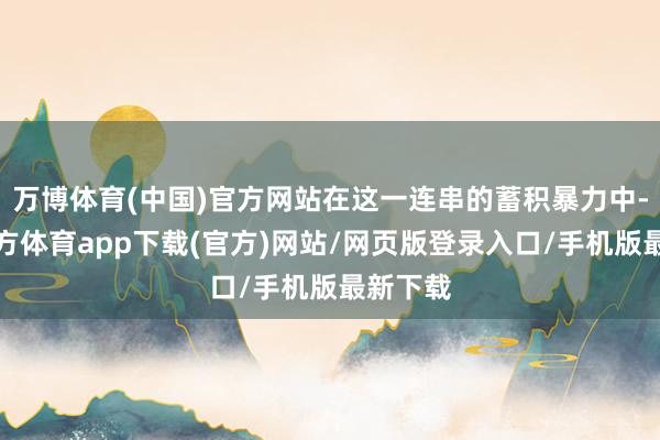 万博体育(中国)官方网站在这一连串的蓄积暴力中-万博官方体育app下载(官方)网站/网页版登录入口/手机版最新下载