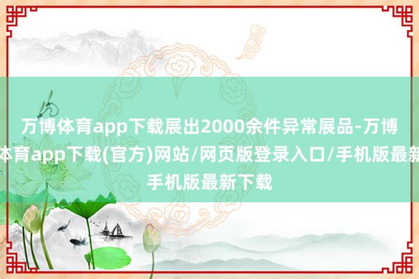 万博体育app下载展出2000余件异常展品-万博官方体育app下载(官方)网站/网页版登录入口/手机版最新下载