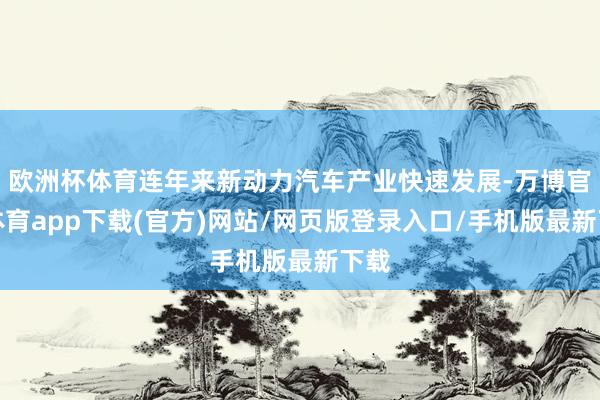 欧洲杯体育连年来新动力汽车产业快速发展-万博官方体育app下载(官方)网站/网页版登录入口/手机版最新下载
