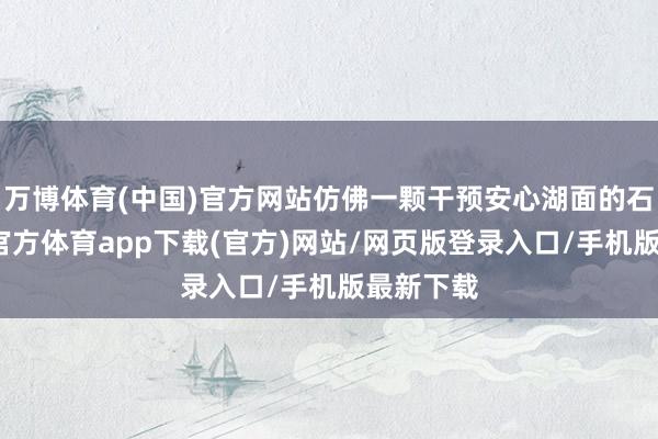 万博体育(中国)官方网站仿佛一颗干预安心湖面的石子-万博官方体育app下载(官方)网站/网页版登录入口/手机版最新下载