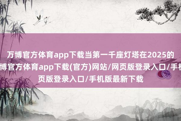 万博官方体育app下载当第一千座灯塔在2025的春末点亮-万博官方体育app下载(官方)网站/网页版登录入口/手机版最新下载
