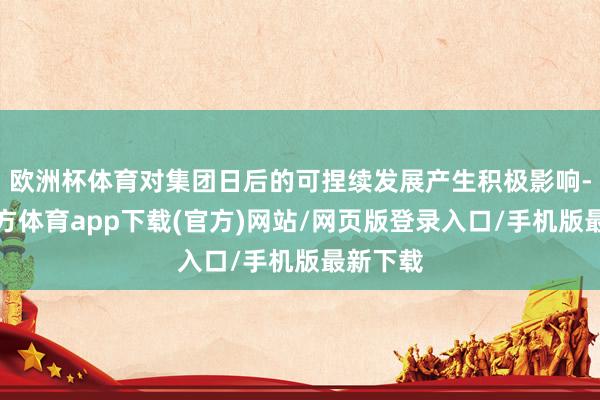 欧洲杯体育对集团日后的可捏续发展产生积极影响-万博官方体育app下载(官方)网站/网页版登录入口/手机版最新下载