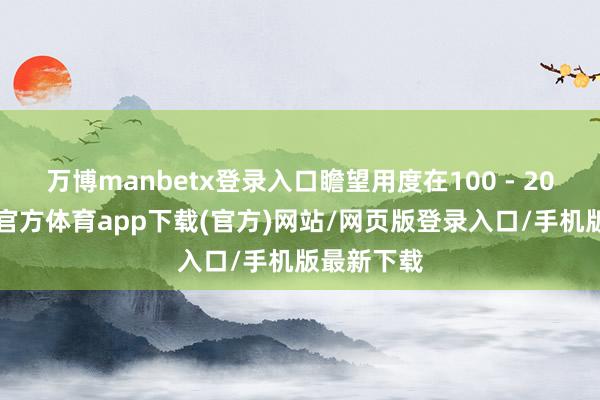 万博manbetx登录入口瞻望用度在100 - 200元-万博官方体育app下载(官方)网站/网页版登录入口/手机版最新下载