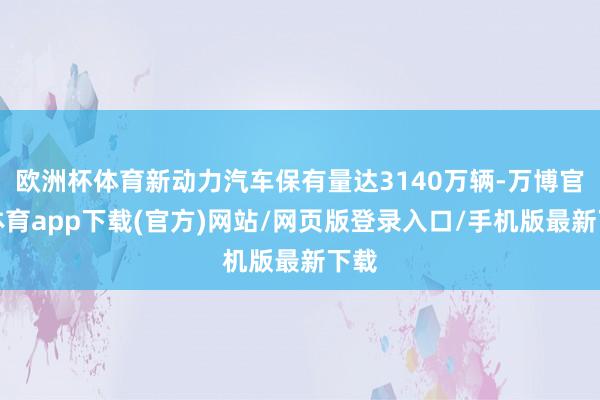 欧洲杯体育新动力汽车保有量达3140万辆-万博官方体育app下载(官方)网站/网页版登录入口/手机版最新下载