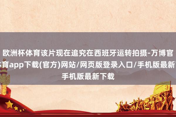 欧洲杯体育该片现在追究在西班牙运转拍摄-万博官方体育app下载(官方)网站/网页版登录入口/手机版最新下载