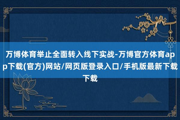 万博体育举止全面转入线下实战-万博官方体育app下载(官方)网站/网页版登录入口/手机版最新下载