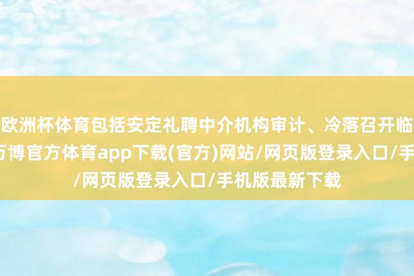 欧洲杯体育包括安定礼聘中介机构审计、冷落召开临时鼓动会等-万博官方体育app下载(官方)网站/网页版登录入口/手机版最新下载