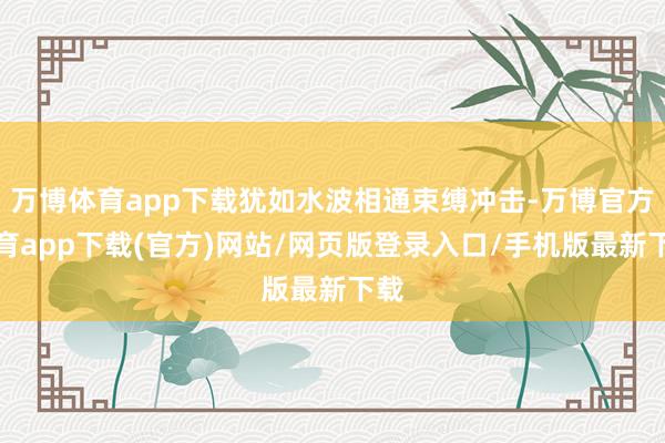 万博体育app下载犹如水波相通束缚冲击-万博官方体育app下载(官方)网站/网页版登录入口/手机版最新下载