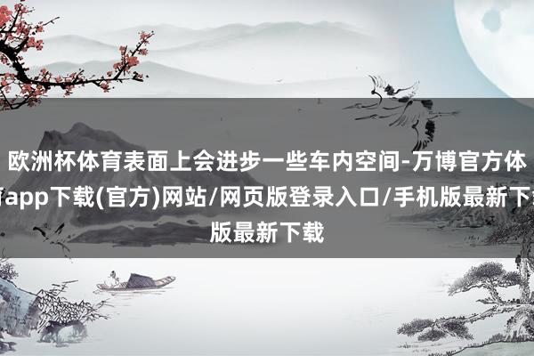 欧洲杯体育表面上会进步一些车内空间-万博官方体育app下载(官方)网站/网页版登录入口/手机版最新下载