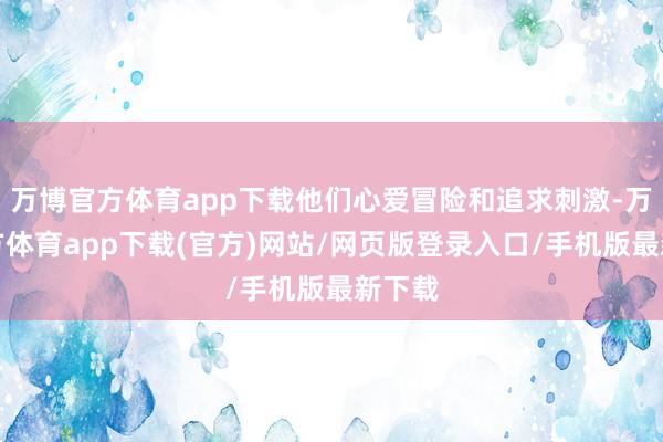 万博官方体育app下载他们心爱冒险和追求刺激-万博官方体育app下载(官方)网站/网页版登录入口/手机版最新下载
