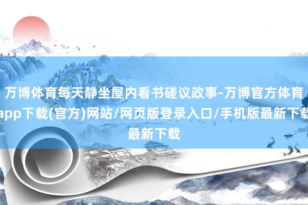 万博体育每天静坐屋内看书磋议政事-万博官方体育app下载(官方)网站/网页版登录入口/手机版最新下载