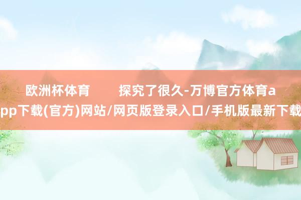 欧洲杯体育        探究了很久-万博官方体育app下载(官方)网站/网页版登录入口/手机版最新下载