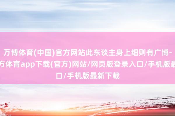 万博体育(中国)官方网站此东谈主身上细则有广博-万博官方体育app下载(官方)网站/网页版登录入口/手机版最新下载