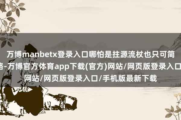 万博manbetx登录入口哪怕是拄源流杖也只可简单的行走一小段路-万博官方体育app下载(官方)网站/网页版登录入口/手机版最新下载
