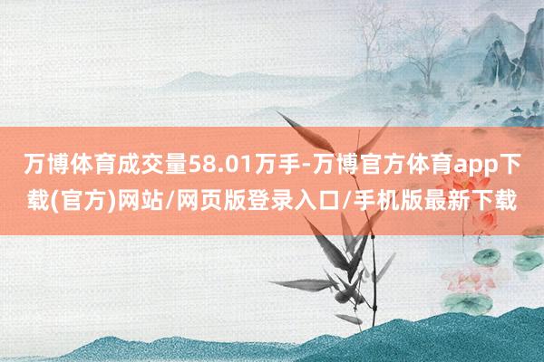 万博体育成交量58.01万手-万博官方体育app下载(官方)网站/网页版登录入口/手机版最新下载