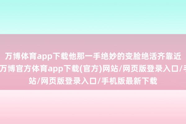 万博体育app下载他那一手绝妙的变脸绝活齐靠近着失传的风险-万博官方体育app下载(官方)网站/网页版登录入口/手机版最新下载