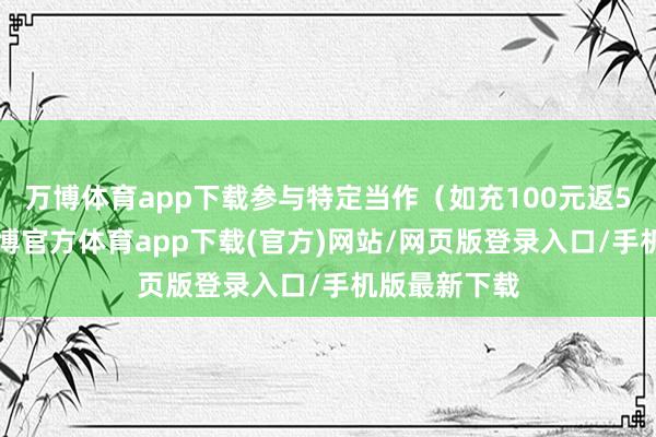 万博体育app下载参与特定当作（如充100元返50元）后-万博官方体育app下载(官方)网站/网页版登录入口/手机版最新下载