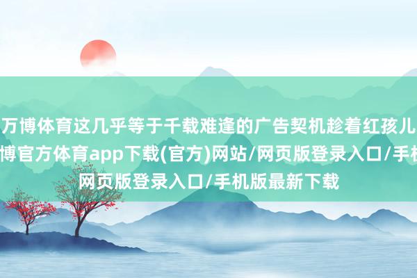 万博体育这几乎等于千载难逢的广告契机趁着红孩儿莫得凝视-万博官方体育app下载(官方)网站/网页版登录入口/手机版最新下载