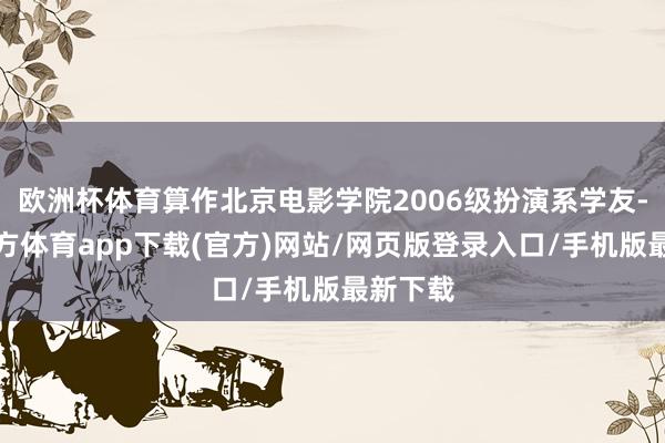 欧洲杯体育算作北京电影学院2006级扮演系学友-万博官方体育app下载(官方)网站/网页版登录入口/手机版最新下载