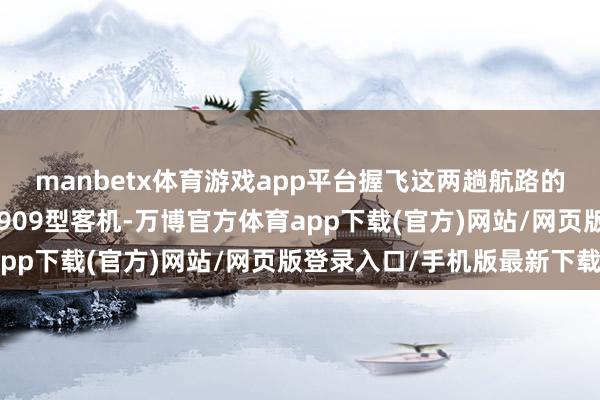 manbetx体育游戏app平台握飞这两趟航路的恰是中国商飞制造的C909型客机-万博官方体育app下载(官方)网站/网页版登录入口/手机版最新下载