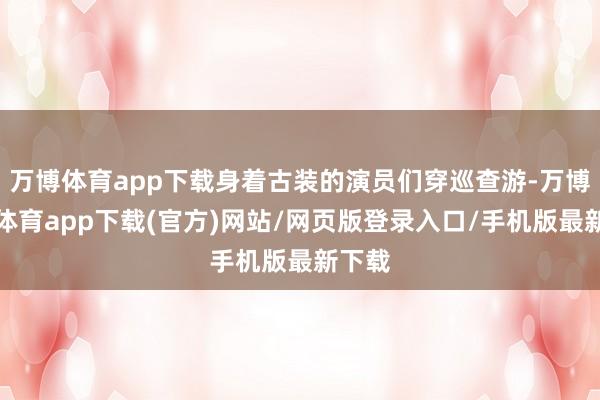 万博体育app下载身着古装的演员们穿巡查游-万博官方体育app下载(官方)网站/网页版登录入口/手机版最新下载
