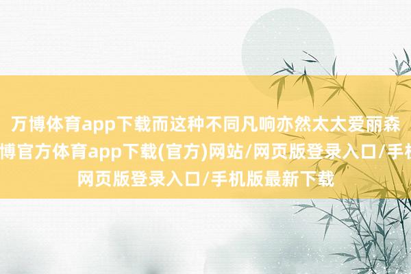 万博体育app下载而这种不同凡响亦然太太爱丽森所钟爱的-万博官方体育app下载(官方)网站/网页版登录入口/手机版最新下载