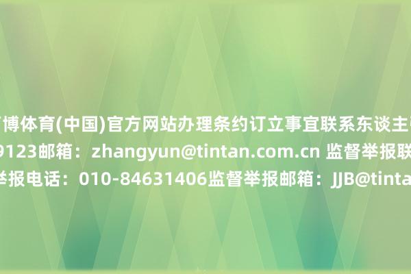万博体育(中国)官方网站办理条约订立事宜　　联系东谈主　　张云/电话：13832639123邮箱：zhangyun@tintan.com.cn 　　监督举报联系状貌　　监督举报电话：010-84631406　　监督举报邮箱：JJB@tintan.com.cn　　数据起首：天眼查APP       		  					  -万博官方体育app下载(官方)网站/网页版登录入口/手机版最新下载