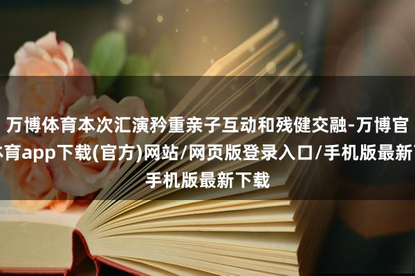 万博体育本次汇演矜重亲子互动和残健交融-万博官方体育app下载(官方)网站/网页版登录入口/手机版最新下载