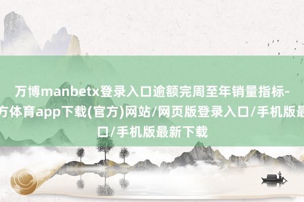 万博manbetx登录入口逾额完周至年销量指标-万博官方体育app下载(官方)网站/网页版登录入口/手机版最新下载