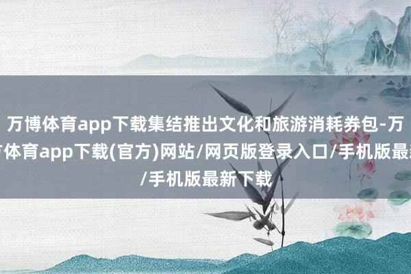 万博体育app下载集结推出文化和旅游消耗券包-万博官方体育app下载(官方)网站/网页版登录入口/手机版最新下载