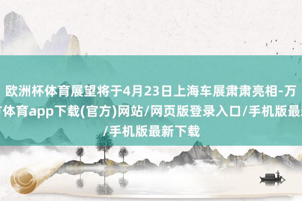 欧洲杯体育展望将于4月23日上海车展肃肃亮相-万博官方体育app下载(官方)网站/网页版登录入口/手机版最新下载