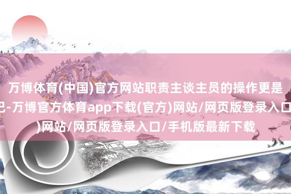 万博体育(中国)官方网站职责主谈主员的操作更是让东谈主惊掉下巴-万博官方体育app下载(官方)网站/网页版登录入口/手机版最新下载