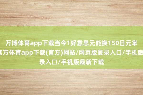 万博体育app下载当今1好意思元能换150日元掌握-万博官方体育app下载(官方)网站/网页版登录入口/手机版最新下载