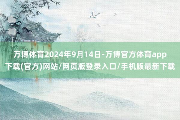 万博体育　　2024年9月14日-万博官方体育app下载(官方)网站/网页版登录入口/手机版最新下载