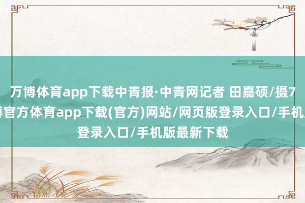万博体育app下载中青报·中青网记者 田嘉硕/摄7月8日-万博官方体育app下载(官方)网站/网页版登录入口/手机版最新下载