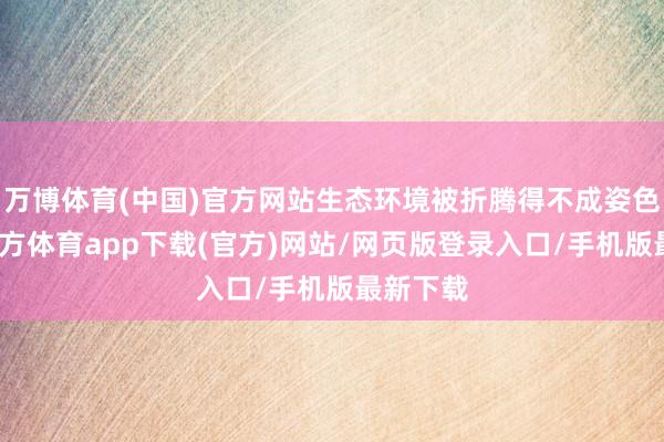 万博体育(中国)官方网站生态环境被折腾得不成姿色-万博官方体育app下载(官方)网站/网页版登录入口/手机版最新下载