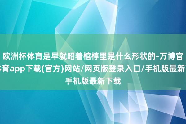 欧洲杯体育是早就昭着棺椁里是什么形状的-万博官方体育app下载(官方)网站/网页版登录入口/手机版最新下载