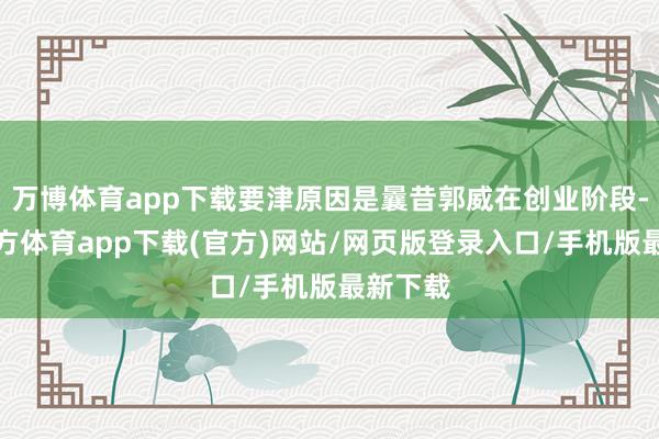 万博体育app下载要津原因是曩昔郭威在创业阶段-万博官方体育app下载(官方)网站/网页版登录入口/手机版最新下载