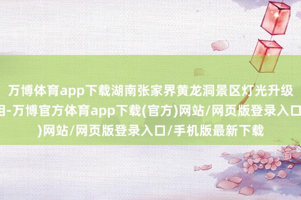 万博体育app下载湖南张家界黄龙洞景区灯光升级工程精致完了亮相-万博官方体育app下载(官方)网站/网页版登录入口/手机版最新下载