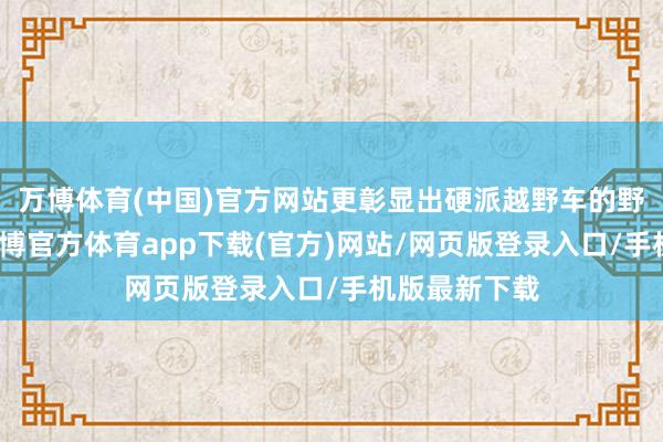 万博体育(中国)官方网站更彰显出硬派越野车的野性与力量-万博官方体育app下载(官方)网站/网页版登录入口/手机版最新下载