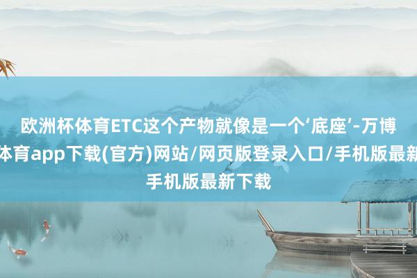 欧洲杯体育ETC这个产物就像是一个‘底座’-万博官方体育app下载(官方)网站/网页版登录入口/手机版最新下载