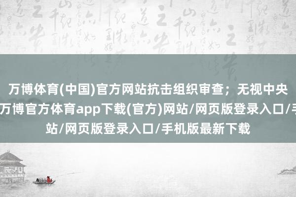 万博体育(中国)官方网站抗击组织审查；无视中央八项规则精神-万博官方体育app下载(官方)网站/网页版登录入口/手机版最新下载