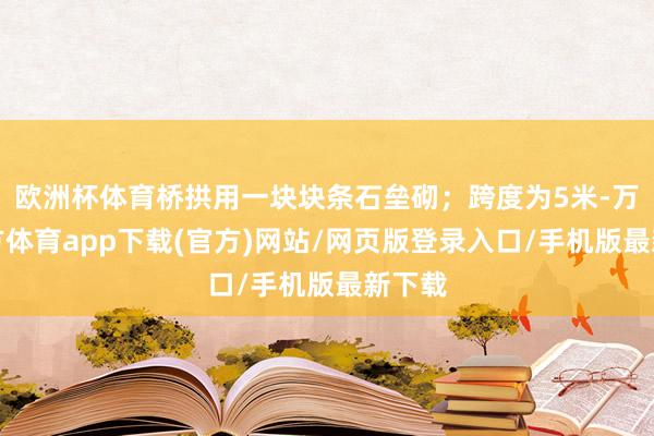 欧洲杯体育桥拱用一块块条石垒砌；跨度为5米-万博官方体育app下载(官方)网站/网页版登录入口/手机版最新下载