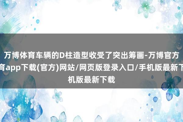 万博体育车辆的D柱造型收受了突出筹画-万博官方体育app下载(官方)网站/网页版登录入口/手机版最新下载