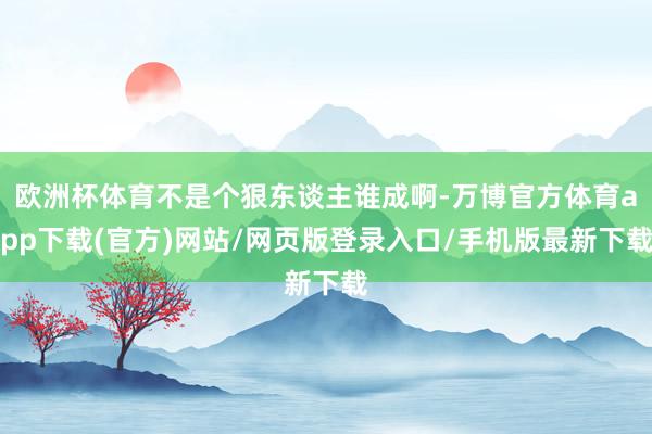 欧洲杯体育不是个狠东谈主谁成啊-万博官方体育app下载(官方)网站/网页版登录入口/手机版最新下载