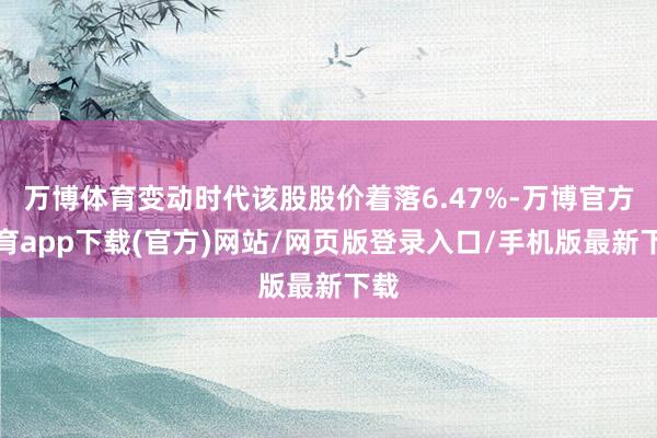 万博体育变动时代该股股价着落6.47%-万博官方体育app下载(官方)网站/网页版登录入口/手机版最新下载