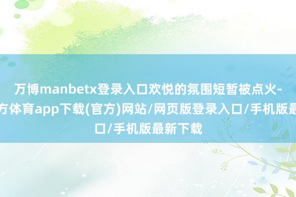 万博manbetx登录入口欢悦的氛围短暂被点火-万博官方体育app下载(官方)网站/网页版登录入口/手机版最新下载
