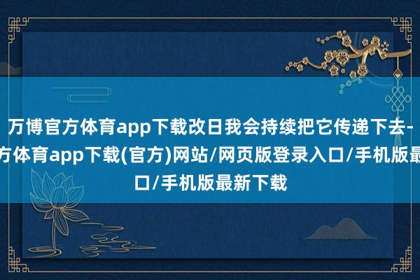万博官方体育app下载改日我会持续把它传递下去-万博官方体育app下载(官方)网站/网页版登录入口/手机版最新下载